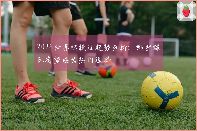 2026世界杯投注趋势分析：哪些球队有望成为热门选择