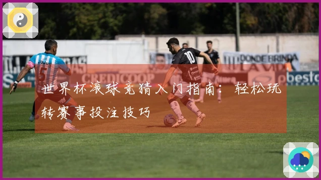 世界杯滚球竞猜入门指南：轻松玩转赛事投注技巧