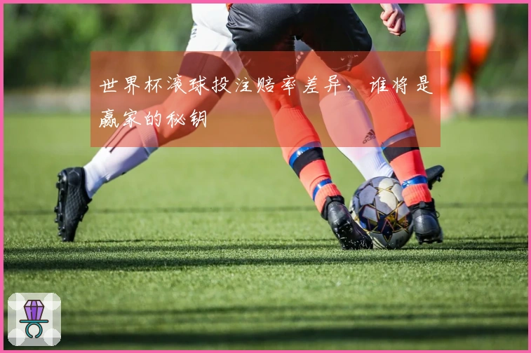 世界杯滚球投注赔率差异，谁将是赢家的秘钥